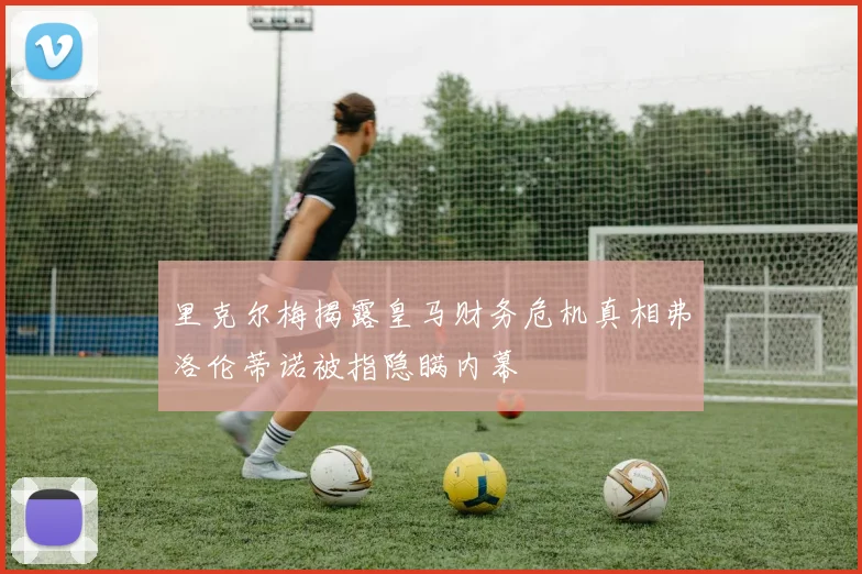 里克尔梅揭露皇马财务危机真相弗洛伦蒂诺被指隐瞒内幕