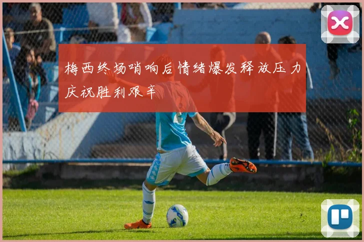 梅西终场哨响后情绪爆发释放压力庆祝胜利艰辛