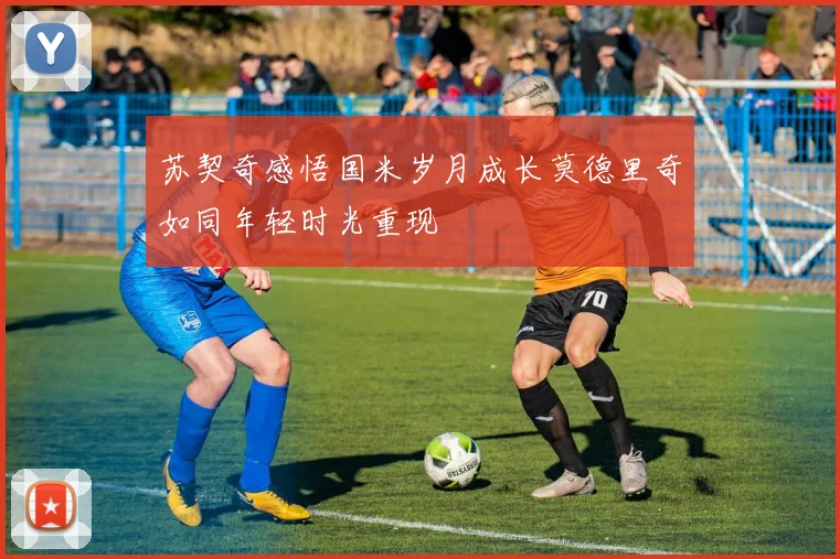 苏契奇感悟国米岁月成长莫德里奇如同年轻时光重现