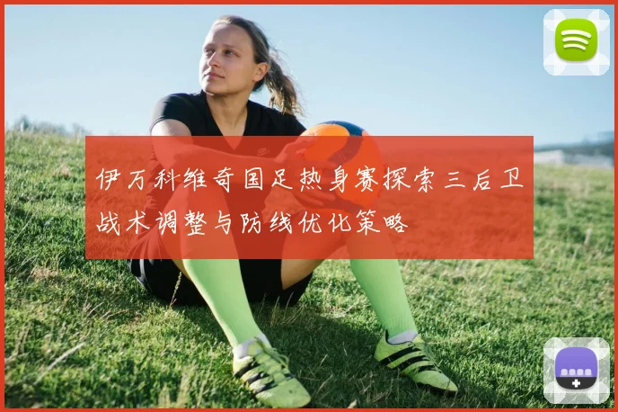 伊万科维奇国足热身赛探索三后卫战术调整与防线优化策略