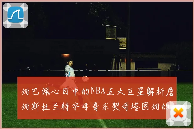 姆巴佩心目中的NBA五大巨星解析詹姆斯杜兰特字母哥东契奇塔图姆的独特魅力